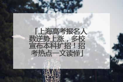 上海高考报名人数逆势上涨，多校宣布本科扩招！招考热点一文读懂